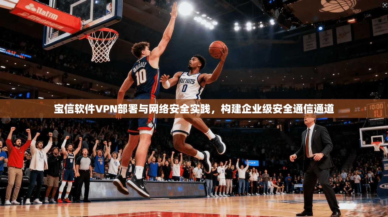 宝信软件VPN部署与网络安全实践，构建企业级安全通信通道