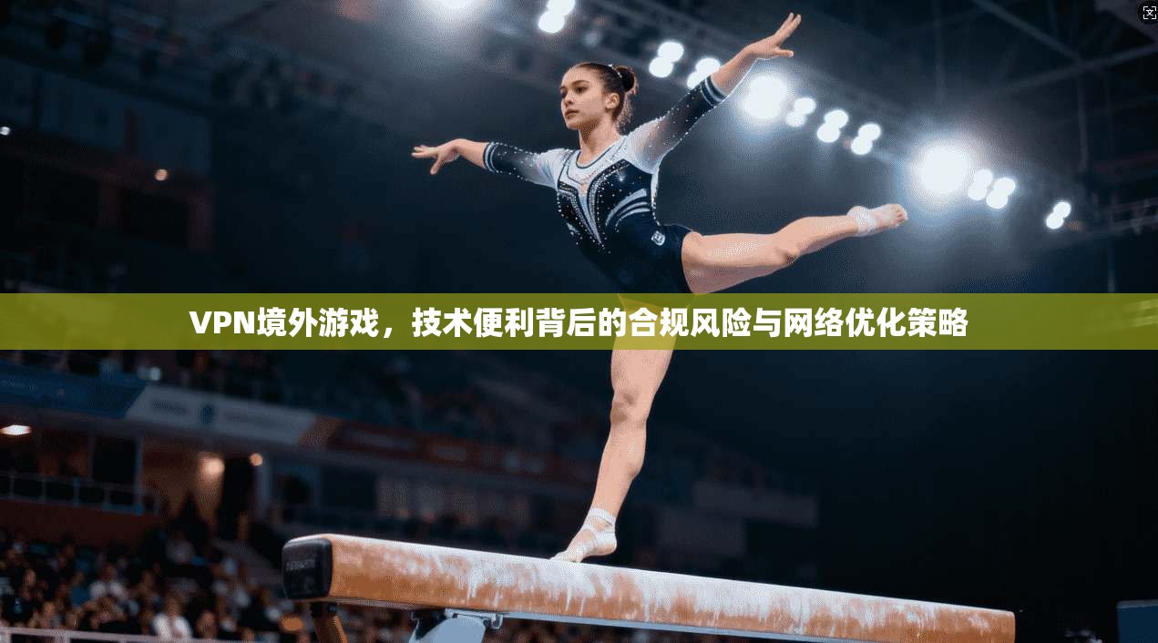 VPN境外游戏，技术便利背后的合规风险与网络优化策略