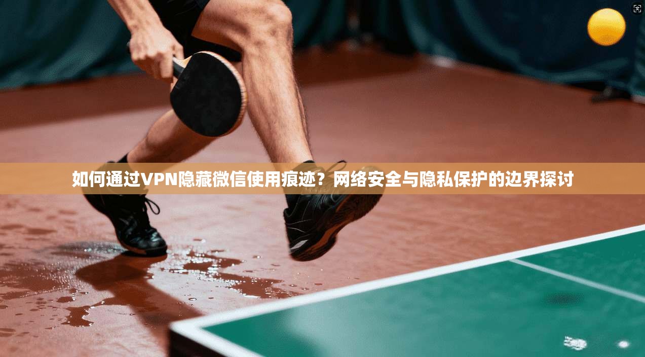 如何通过VPN隐藏微信使用痕迹？网络安全与隐私保护的边界探讨