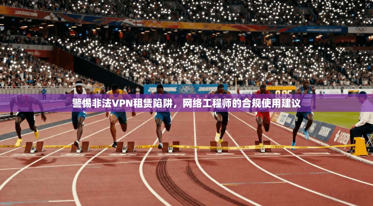 警惕非法VPN租赁陷阱，网络工程师的合规使用建议