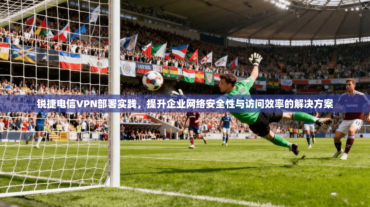 锐捷电信VPN部署实践，提升企业网络安全性与访问效率的解决方案