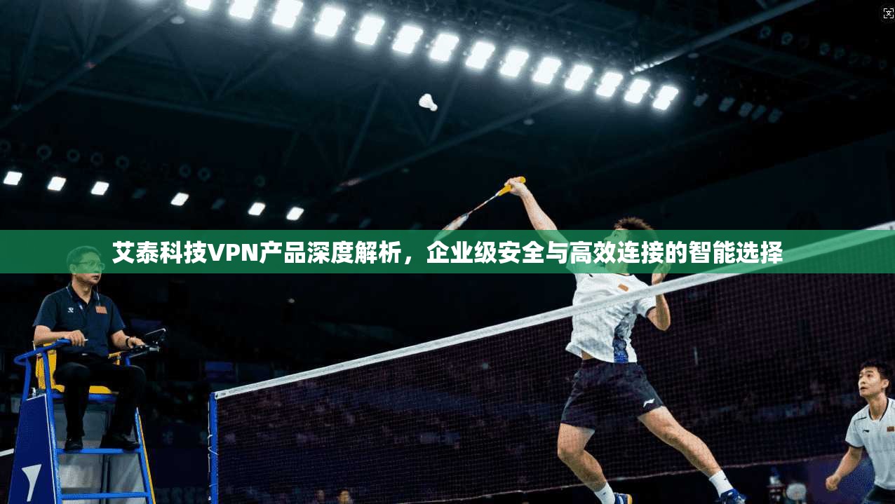 艾泰科技VPN产品深度解析，企业级安全与高效连接的智能选择