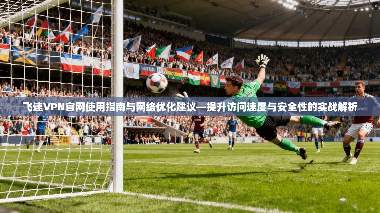 飞速VPN官网使用指南与网络优化建议—提升访问速度与安全性的实战解析