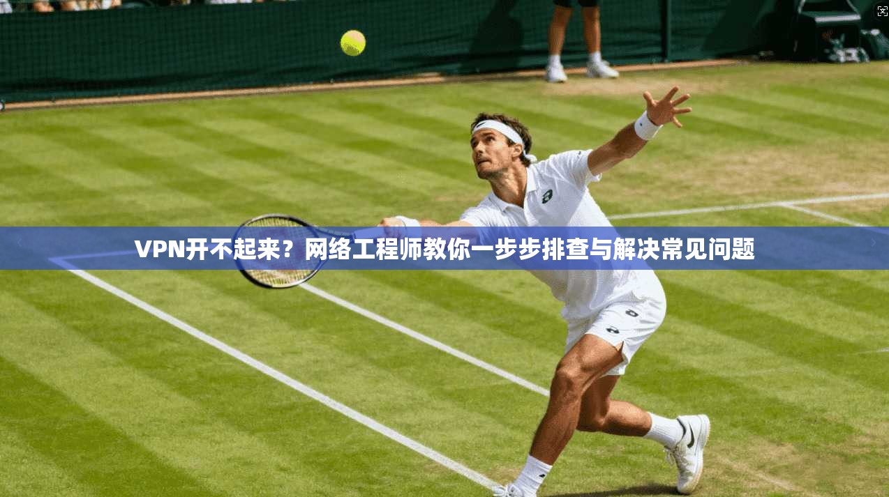 VPN开不起来？网络工程师教你一步步排查与解决常见问题