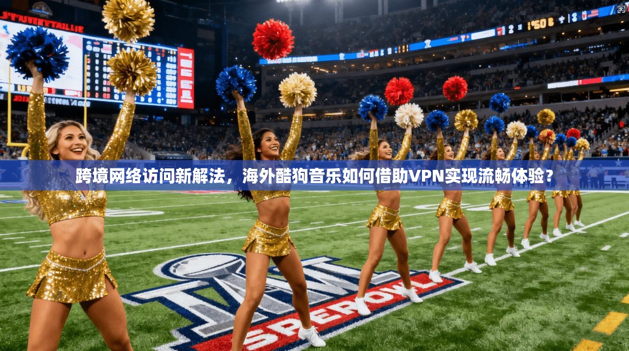 跨境网络访问新解法，海外酷狗音乐如何借助VPN实现流畅体验？