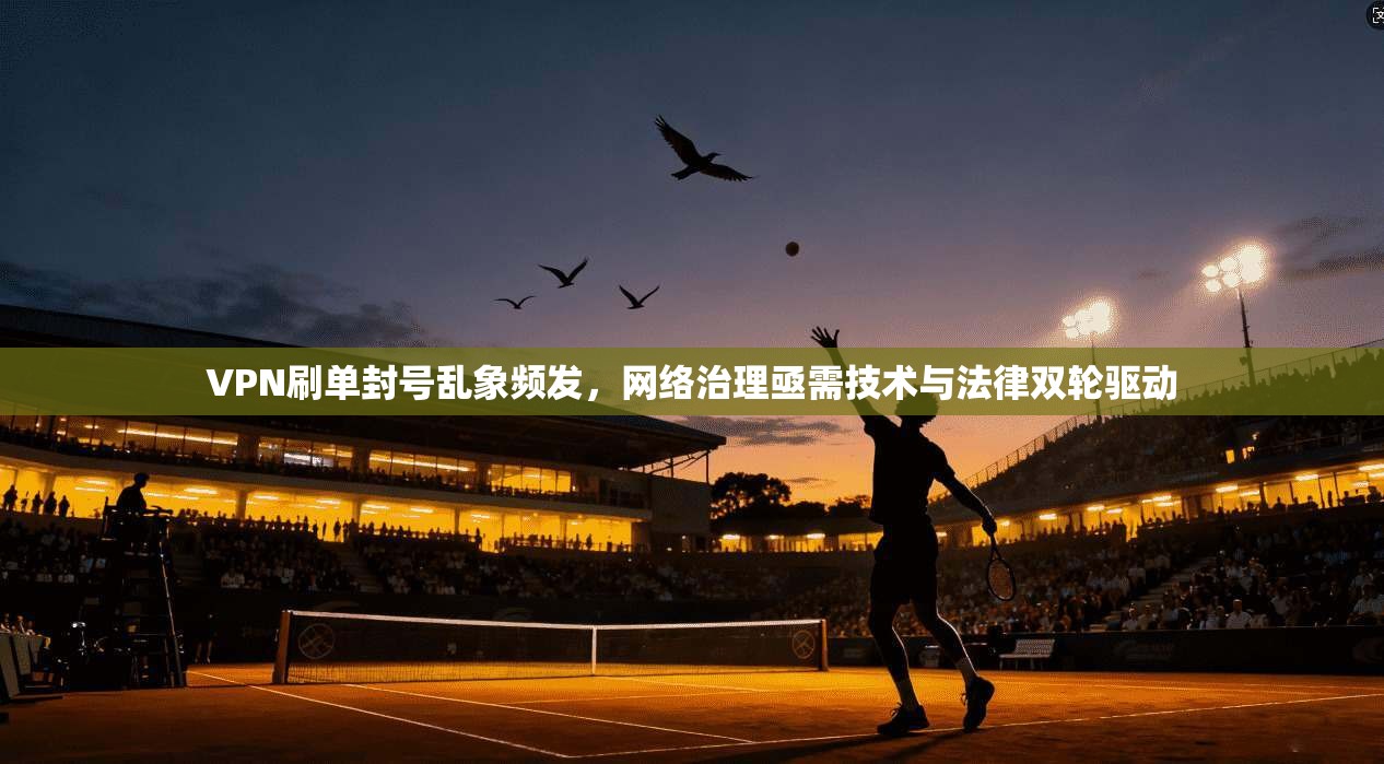 VPN刷单封号乱象频发，网络治理亟需技术与法律双轮驱动