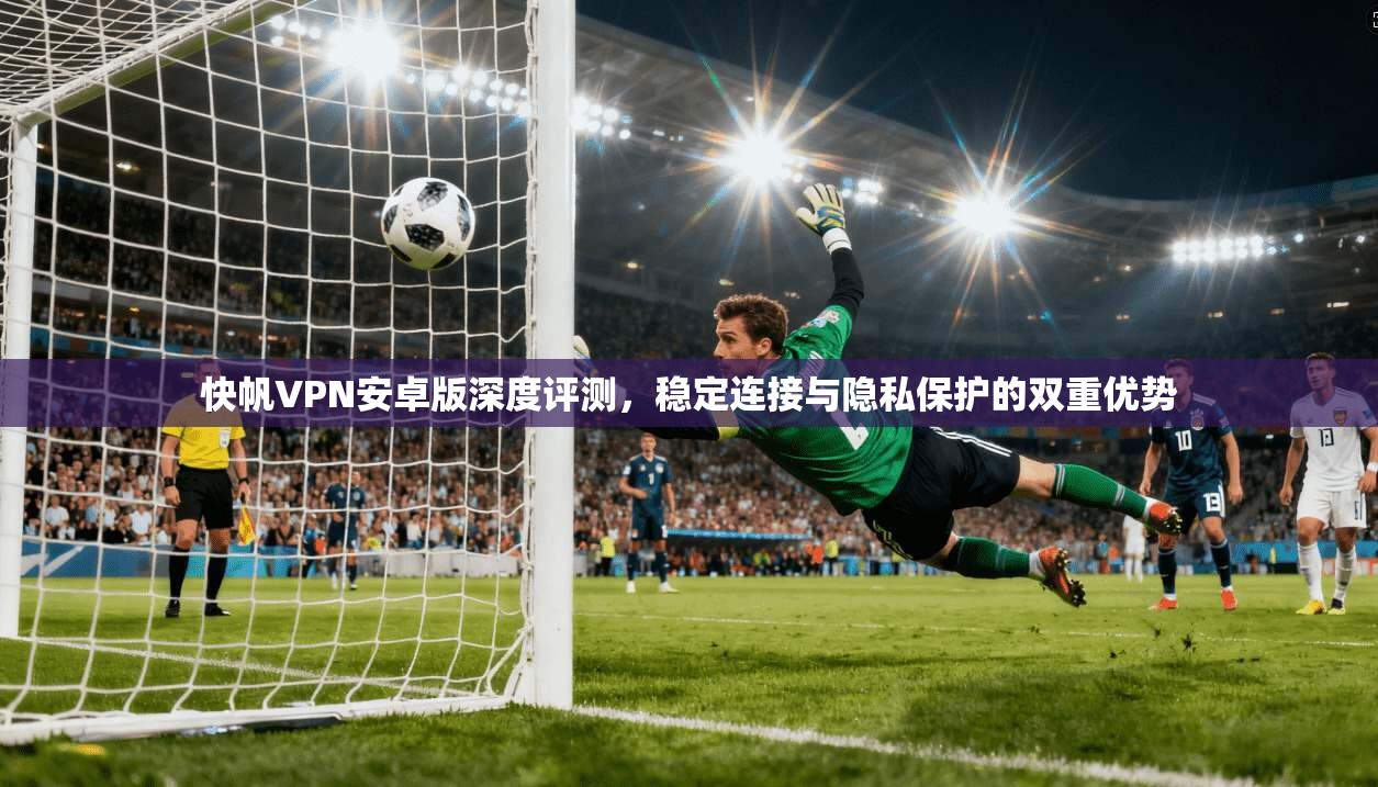 快帆VPN安卓版深度评测，稳定连接与隐私保护的双重优势