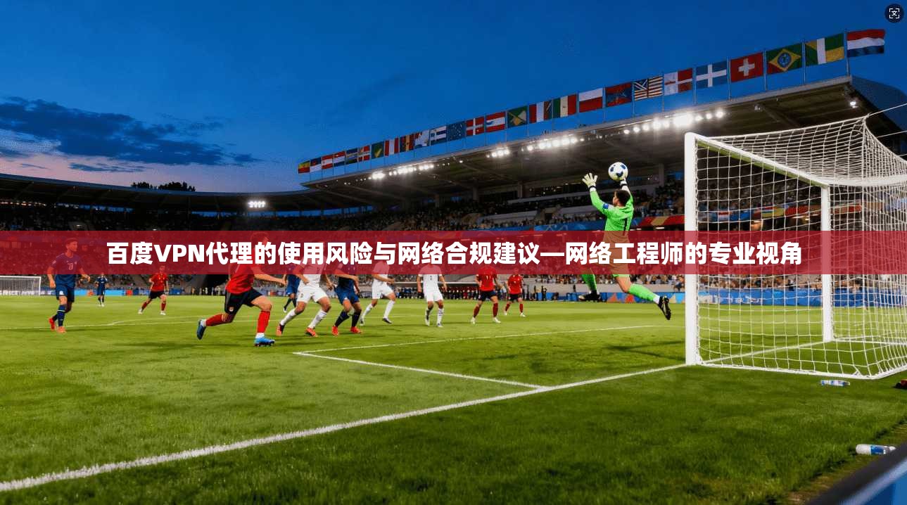 百度VPN代理的使用风险与网络合规建议—网络工程师的专业视角