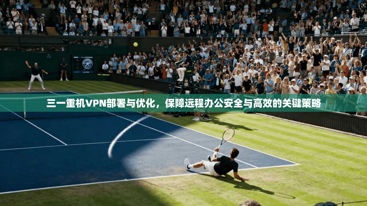 三一重机VPN部署与优化，保障远程办公安全与高效的关键策略