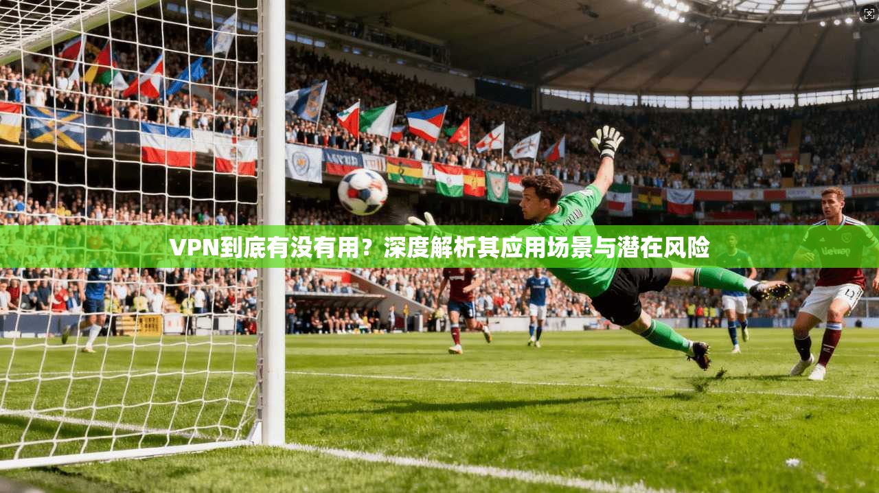 VPN到底有没有用？深度解析其应用场景与潜在风险