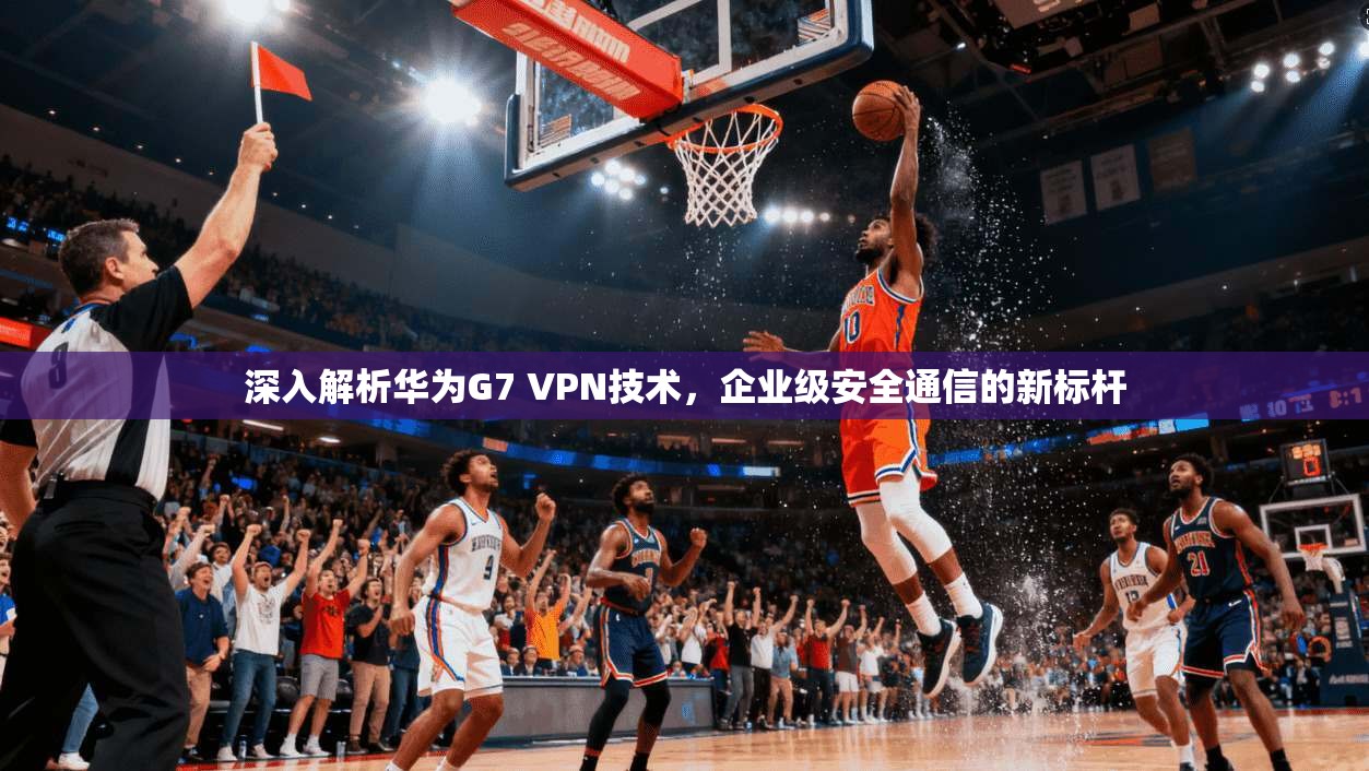 深入解析华为G7 VPN技术，企业级安全通信的新标杆