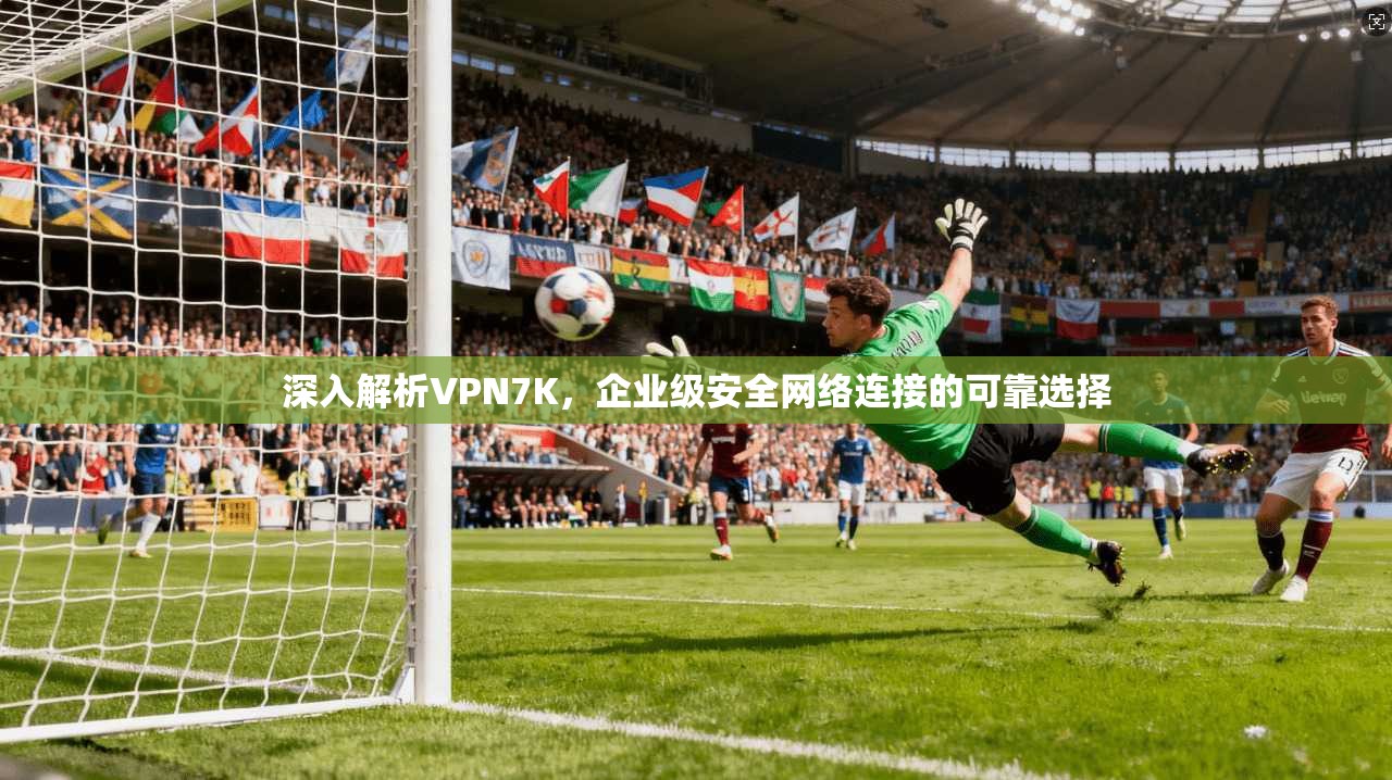 深入解析VPN7K，企业级安全网络连接的可靠选择
