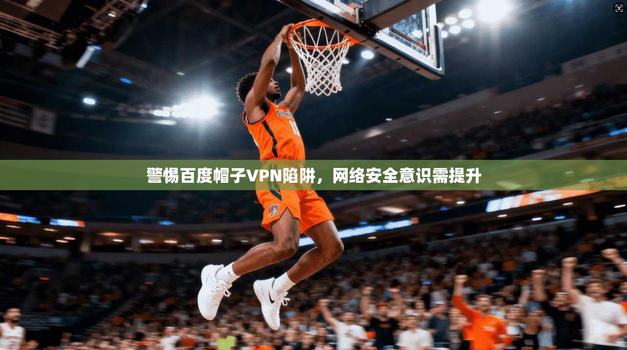 警惕百度帽子VPN陷阱,网络安全意识需提升 警惕百度帽子VPN陷阱,网络安全意识需提升