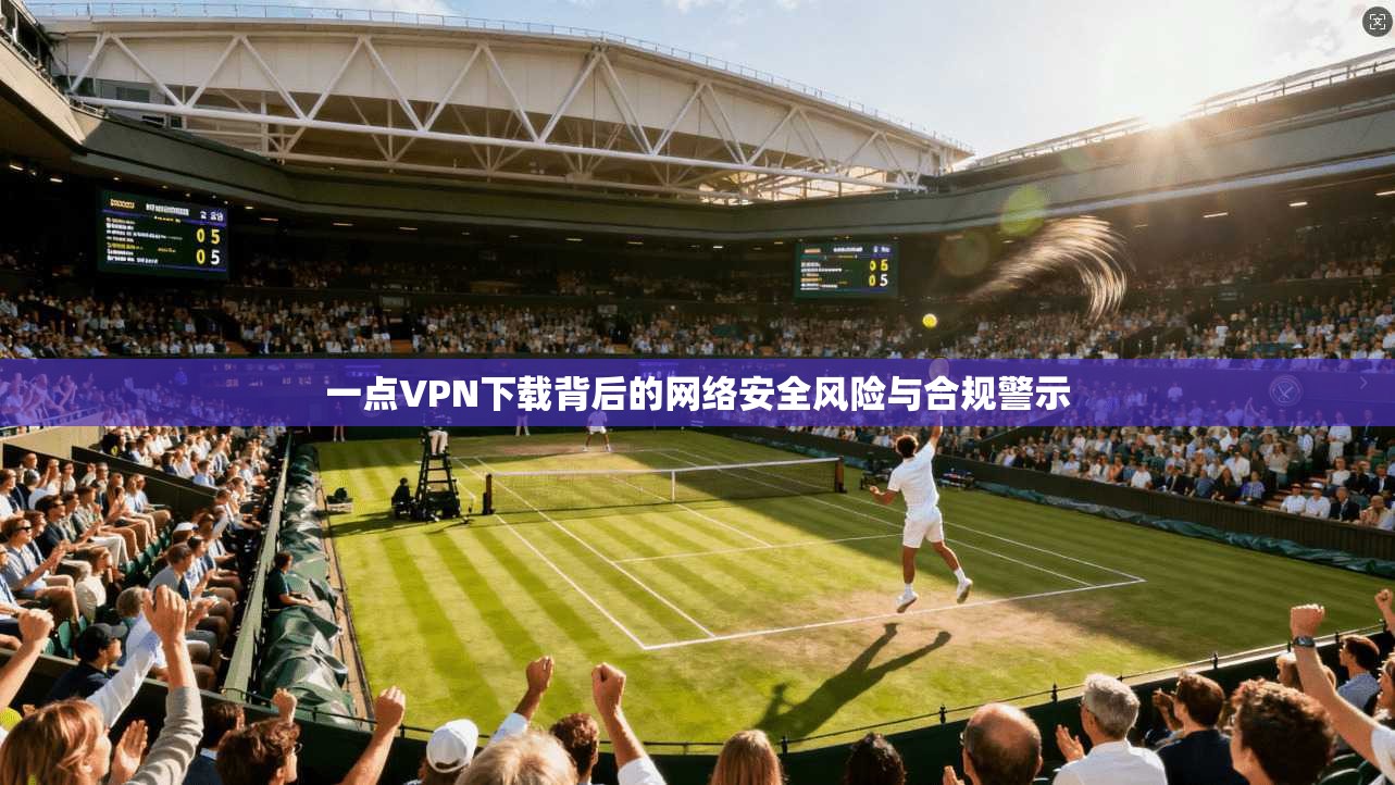 一点VPN下载背后的网络安全风险与合规警示