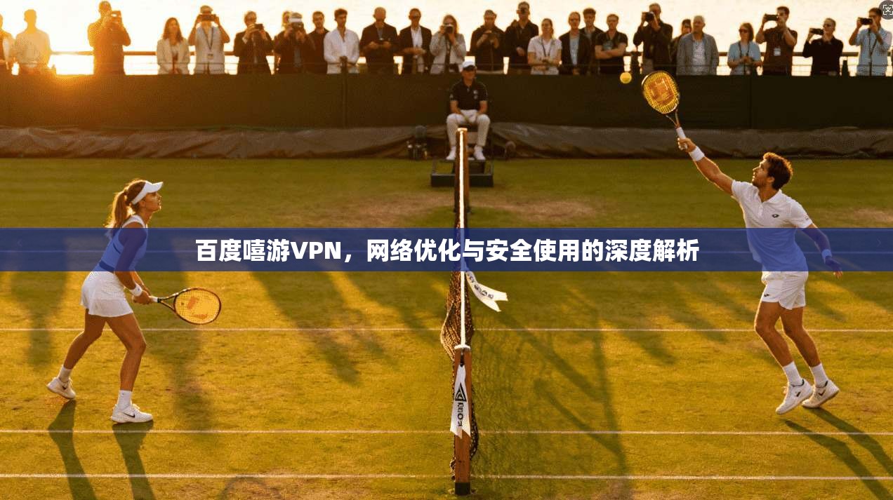 百度嘻游VPN，网络优化与安全使用的深度解析