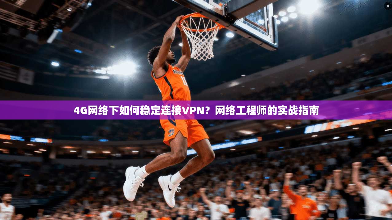 4G网络下如何稳定连接VPN？网络工程师的实战指南