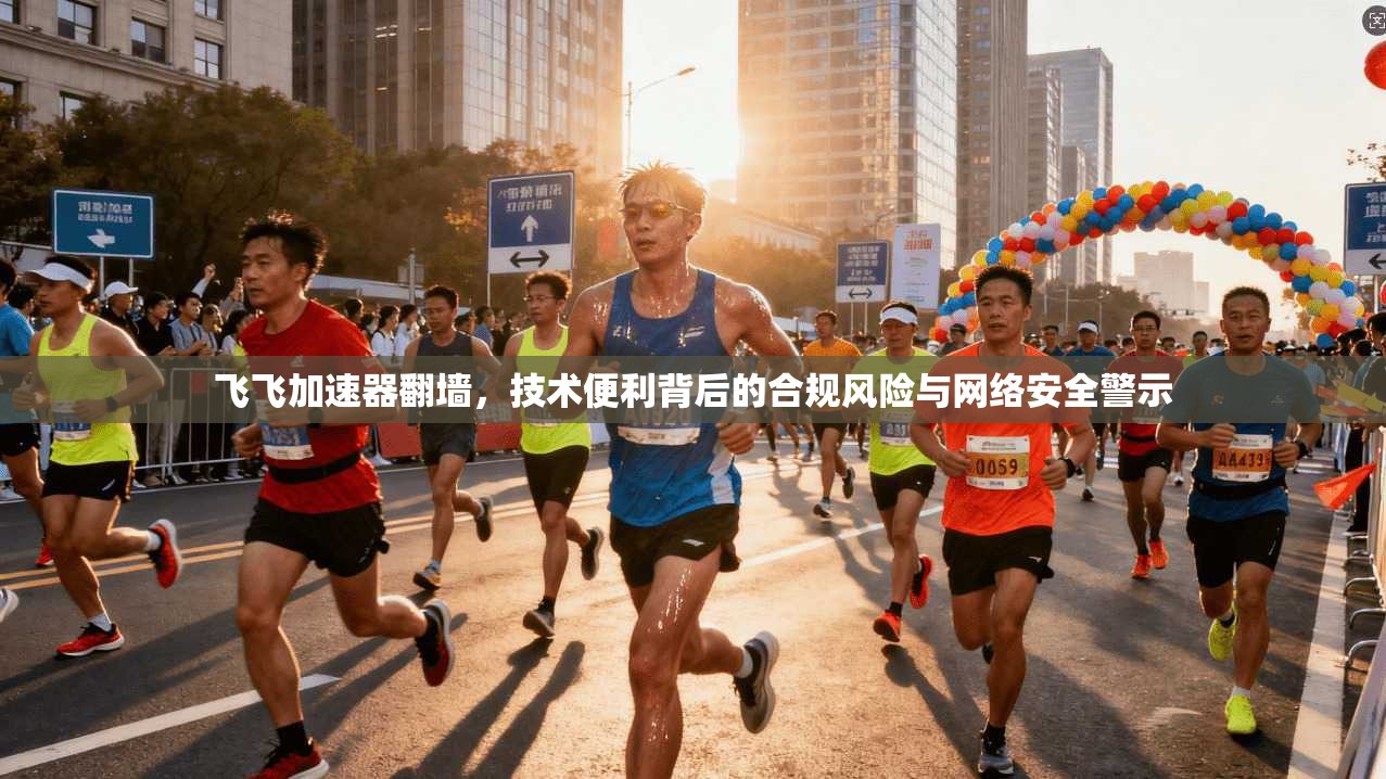 飞飞加速器翻墙，技术便利背后的合规风险与网络安全警示