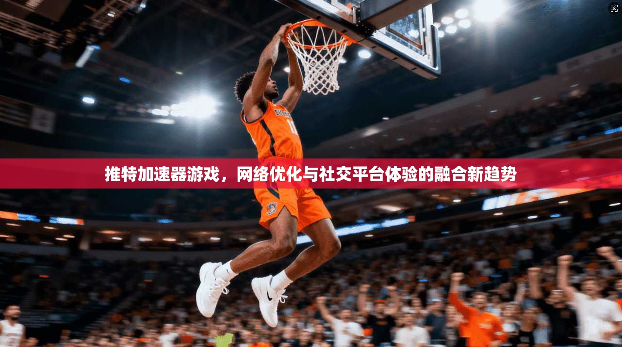 推特加速器游戏，网络优化与社交平台体验的融合新趋势