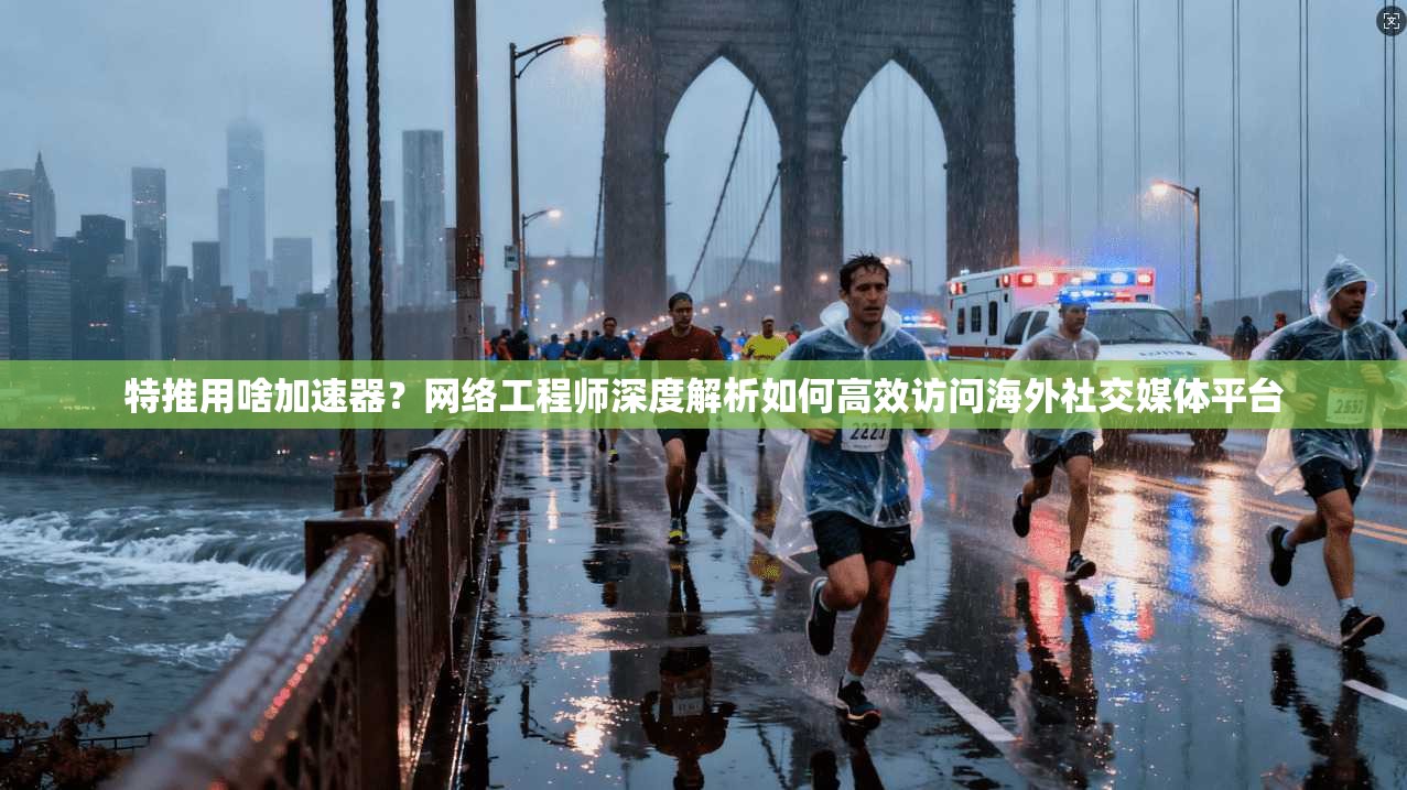 特推用啥加速器？网络工程师深度解析如何高效访问海外社交媒体平台