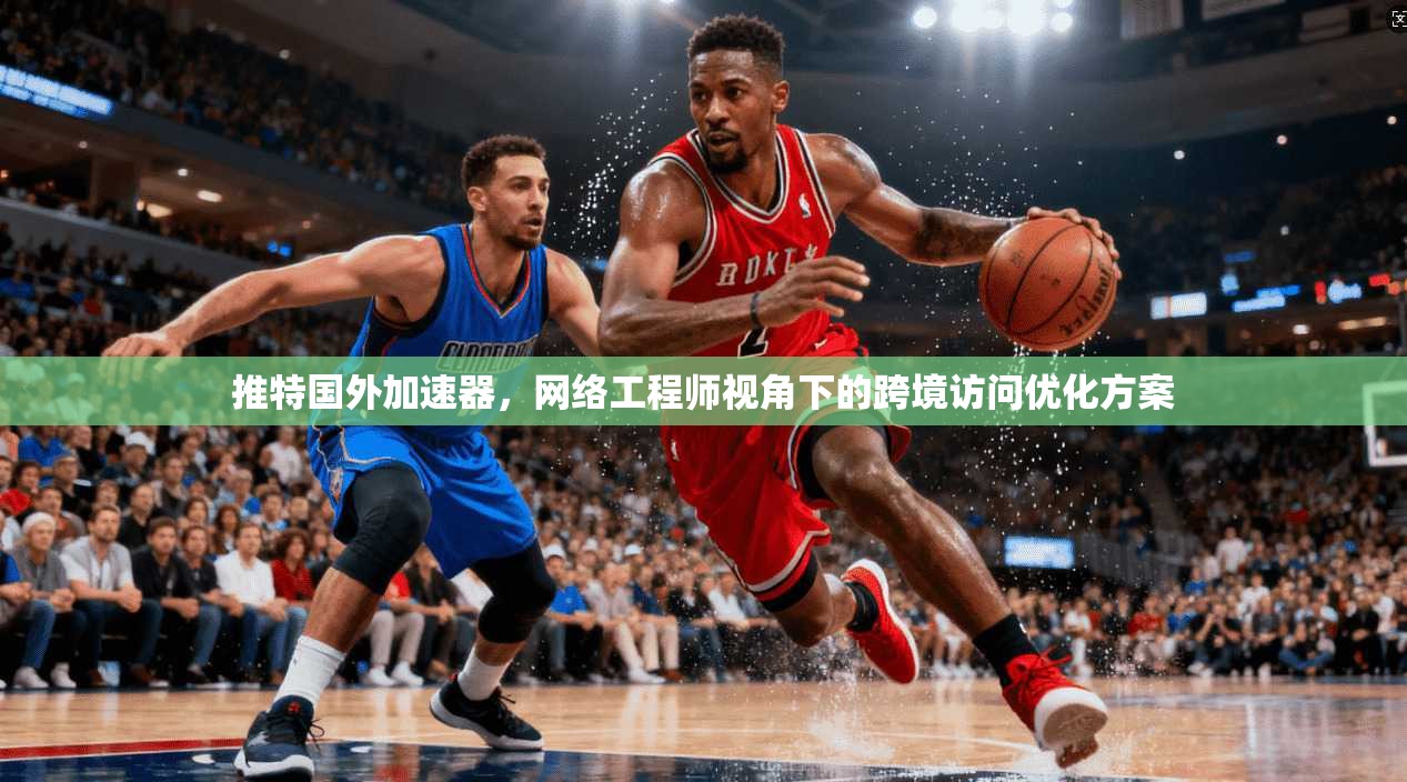 推特国外加速器，网络工程师视角下的跨境访问优化方案