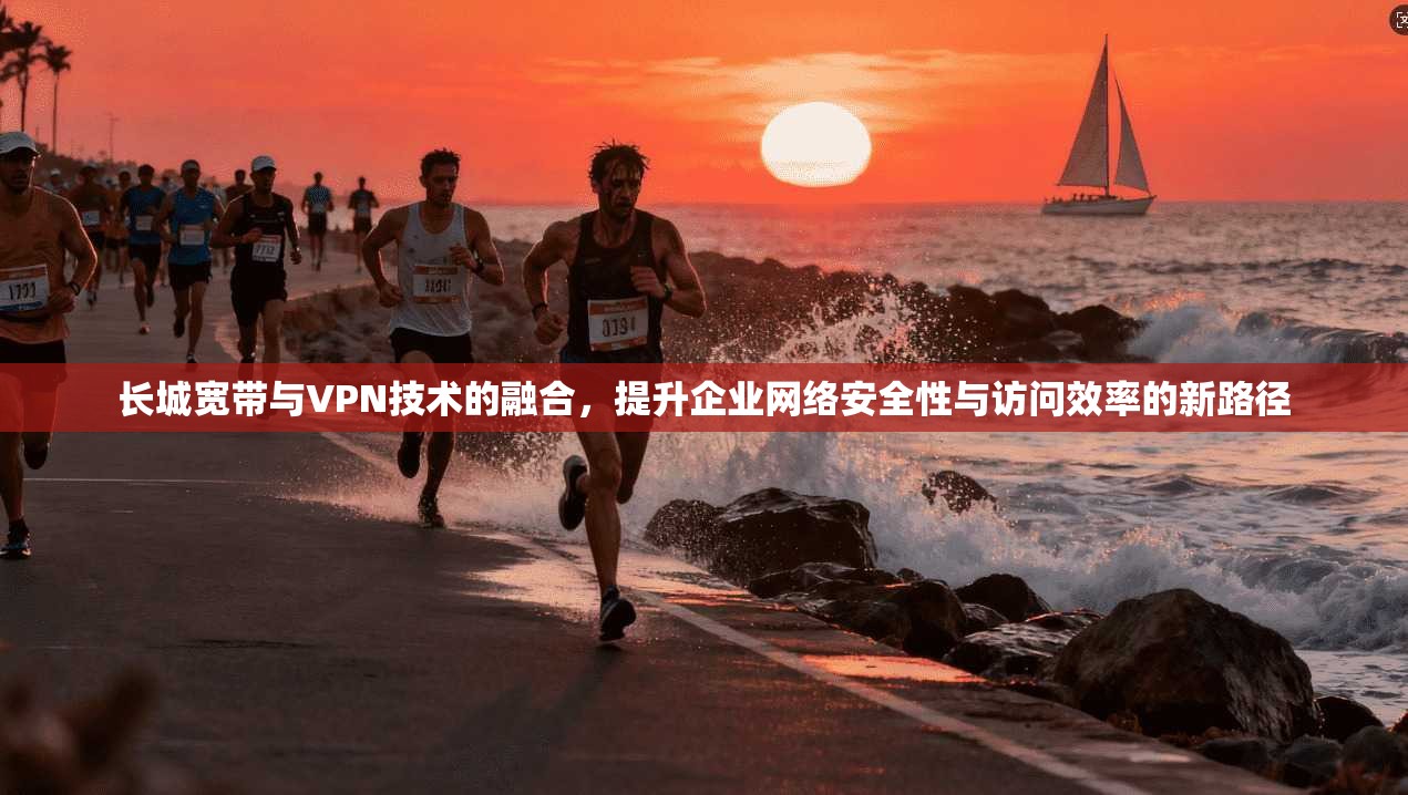 长城宽带与VPN技术的融合，提升企业网络安全性与访问效率的新路径