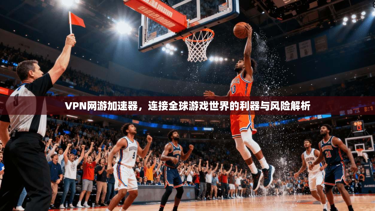 VPN网游加速器，连接全球游戏世界的利器与风险解析