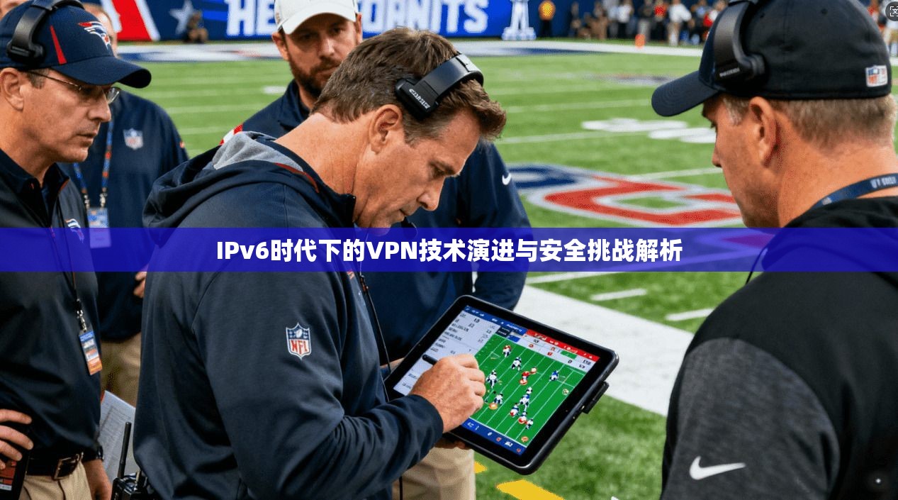 IPv6时代下的VPN技术演进与安全挑战解析
