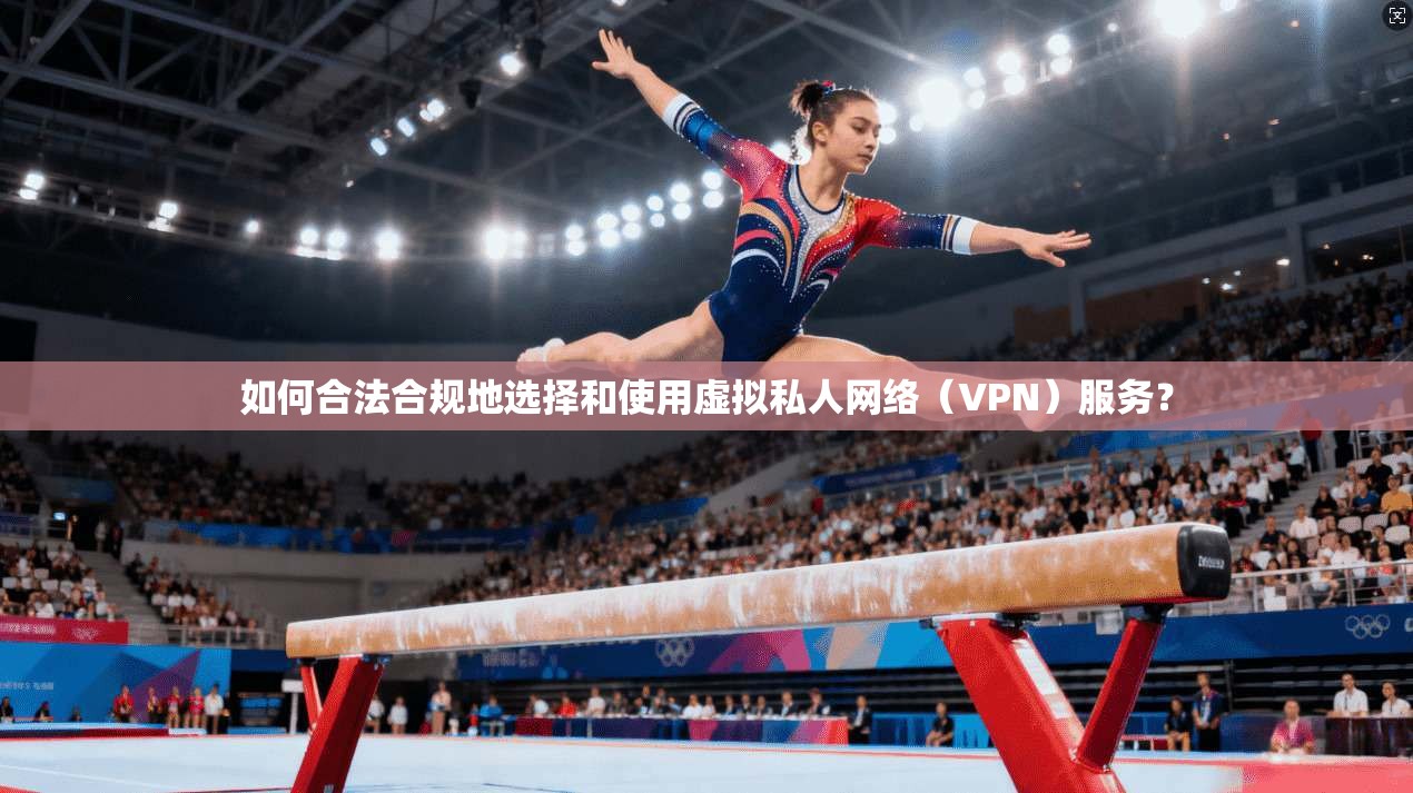 如何合法合规地选择和使用虚拟私人网络（VPN）服务？