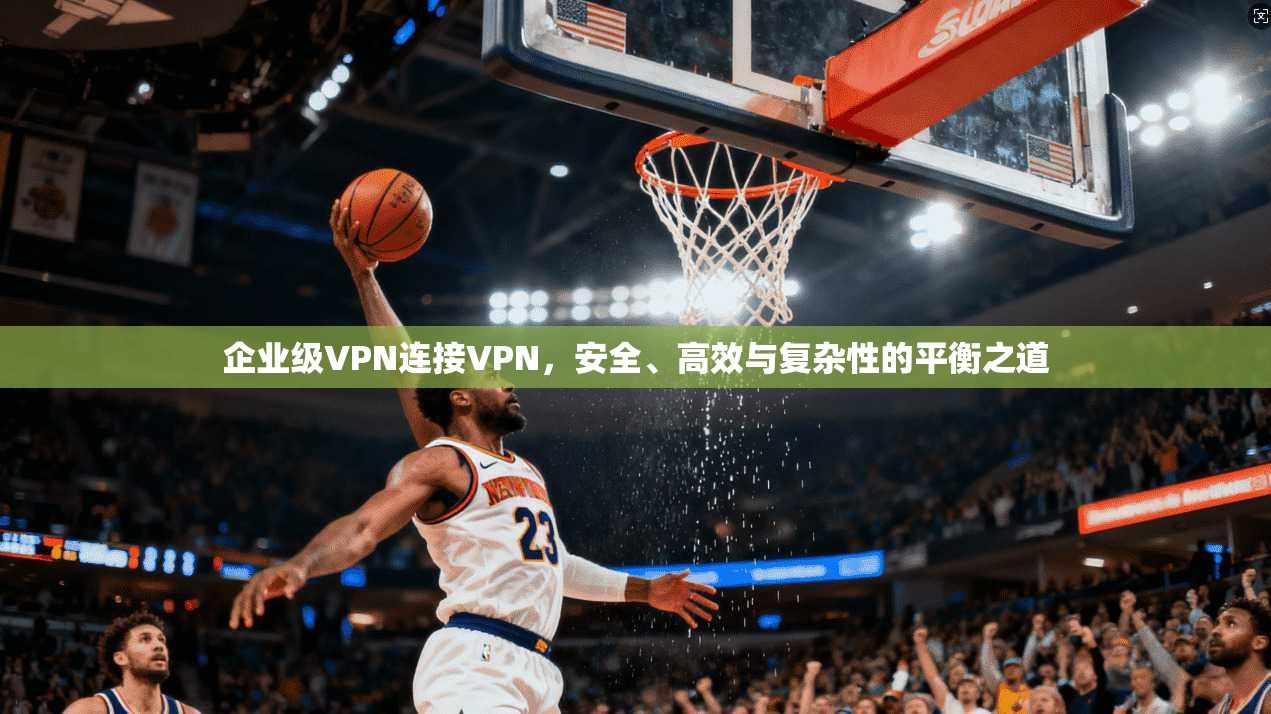 企业级VPN连接VPN，安全、高效与复杂性的平衡之道