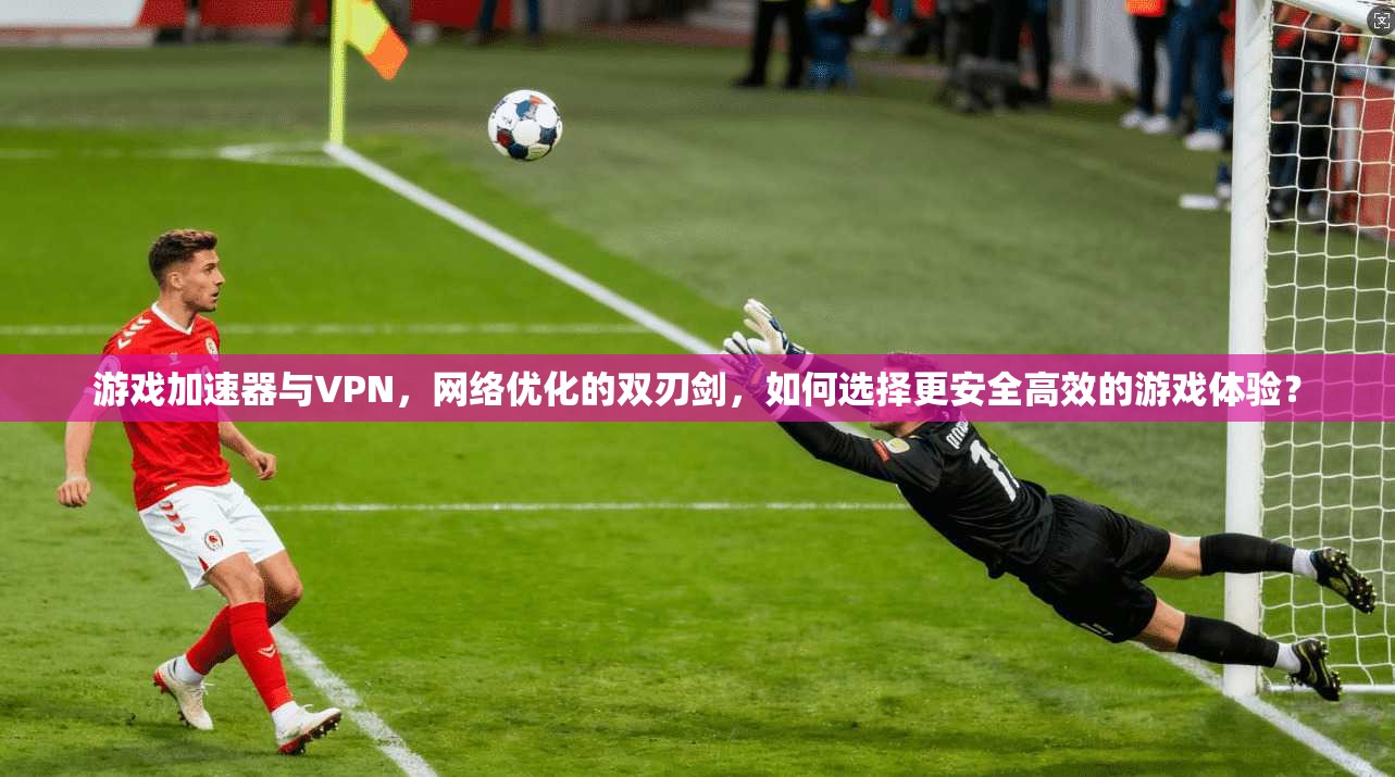 游戏加速器与VPN，网络优化的双刃剑，如何选择更安全高效的游戏体验？