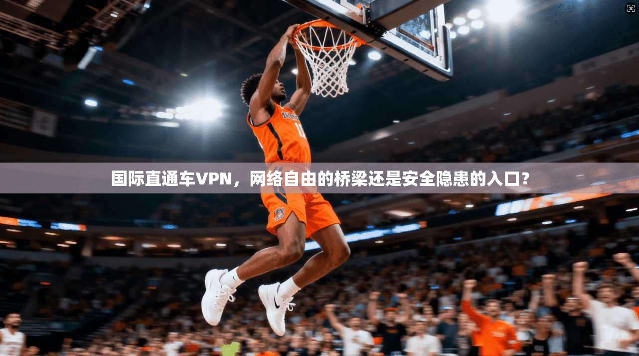 国际直通车VPN，网络自由的桥梁还是安全隐患的入口？