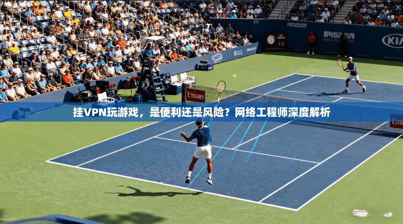 挂VPN玩游戏，是便利还是风险？网络工程师深度解析