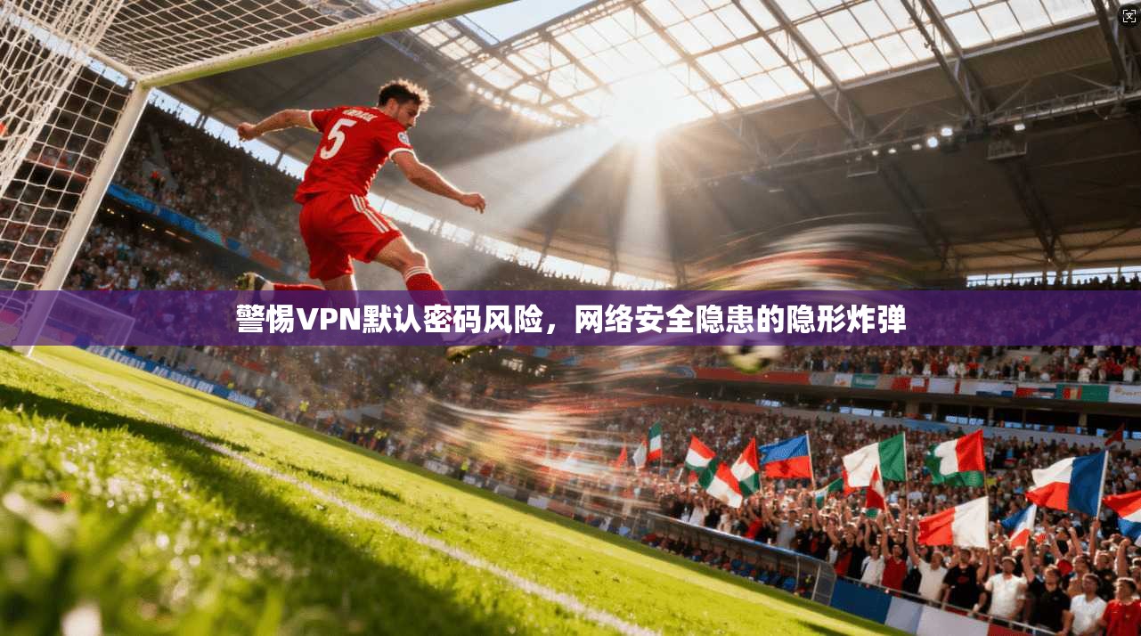警惕VPN默认密码风险，网络安全隐患的隐形炸弹