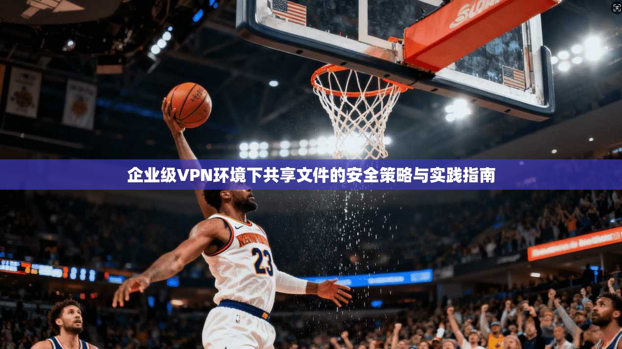 企业级VPN环境下共享文件的安全策略与实践指南