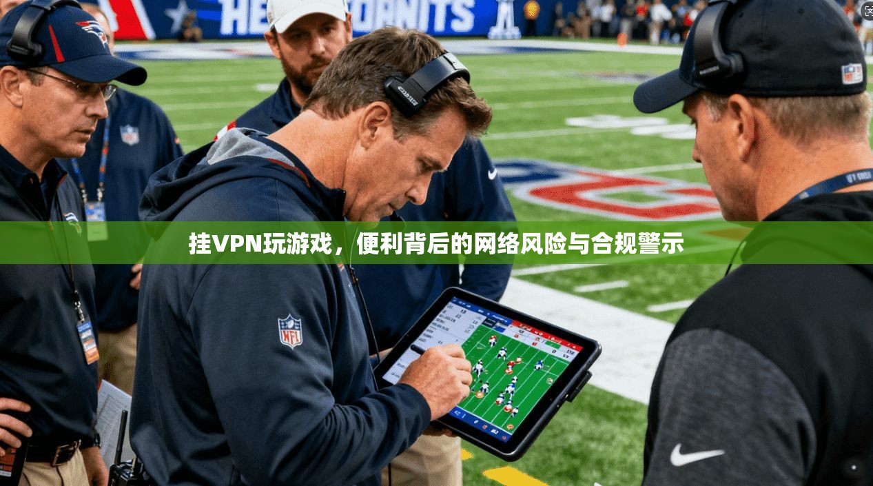挂VPN玩游戏，便利背后的网络风险与合规警示