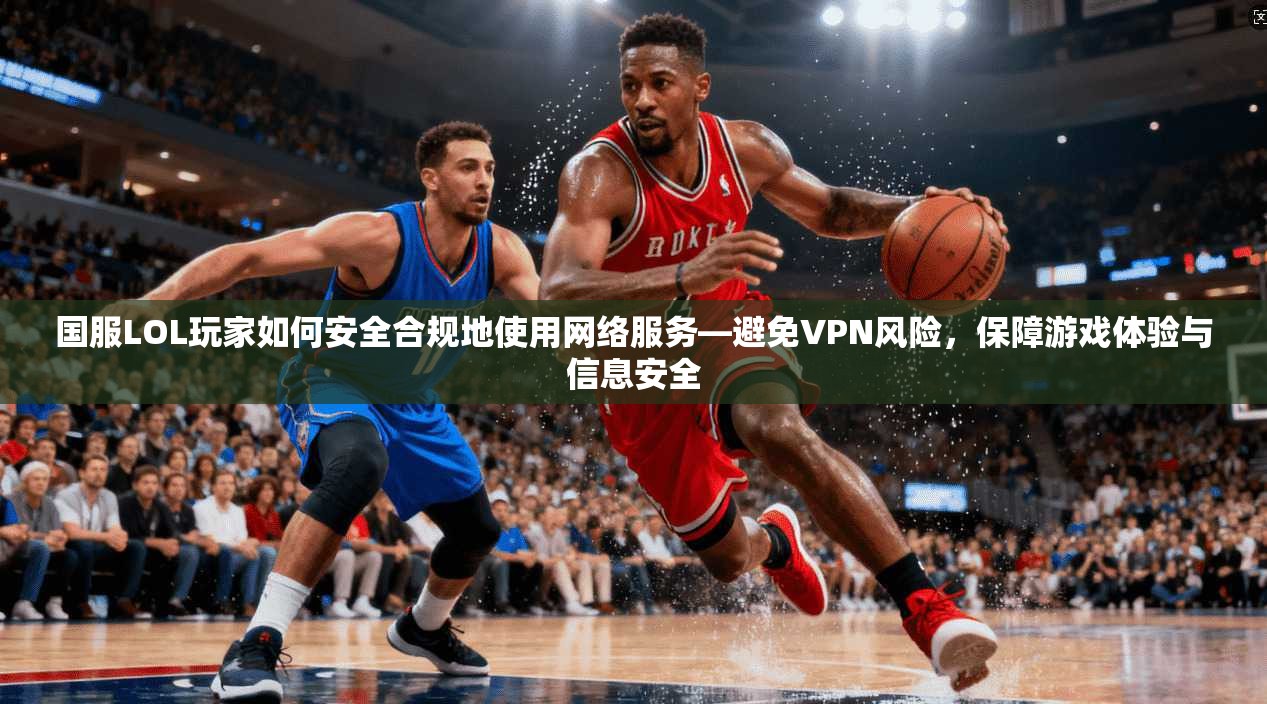 国服LOL玩家如何安全合规地使用网络服务—避免VPN风险，保障游戏体验与信息安全