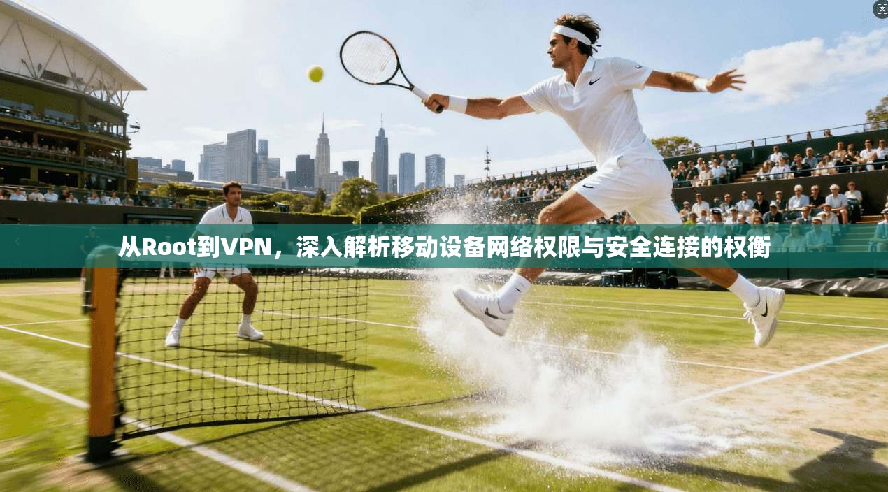 从Root到VPN，深入解析移动设备网络权限与安全连接的权衡