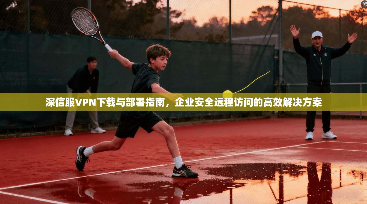 深信服VPN下载与部署指南，企业安全远程访问的高效解决方案