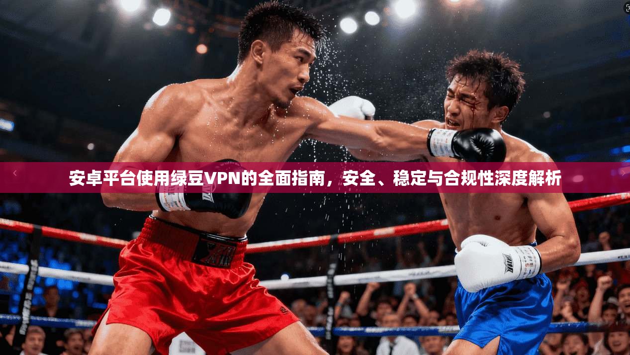 安卓平台使用绿豆VPN的全面指南，安全、稳定与合规性深度解析