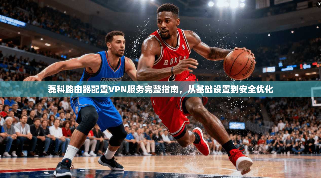 磊科路由器配置VPN服务完整指南，从基础设置到安全优化