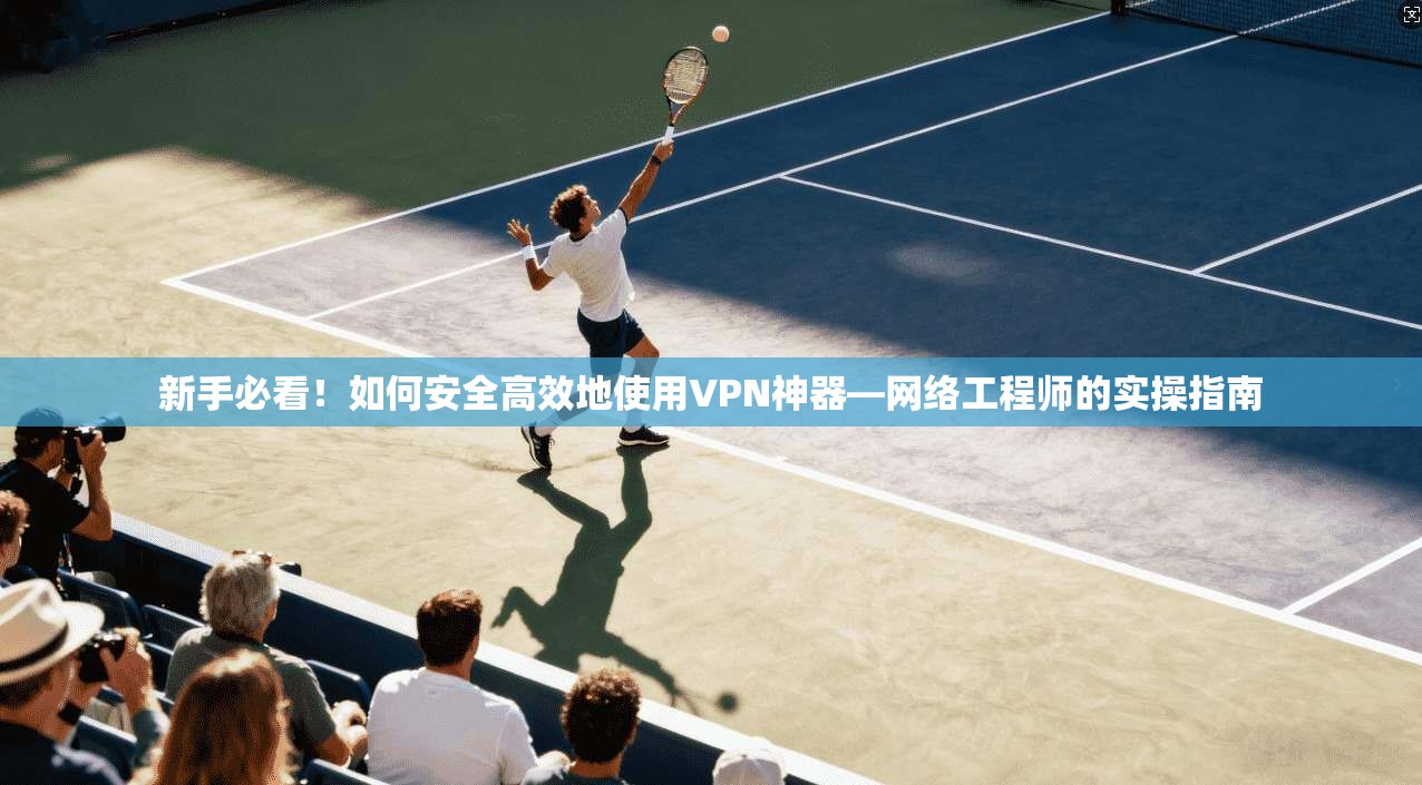 新手必看！如何安全高效地使用VPN神器—网络工程师的实操指南