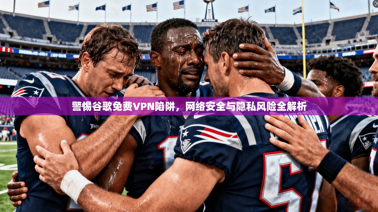 警惕谷歌免费VPN陷阱，网络安全与隐私风险全解析