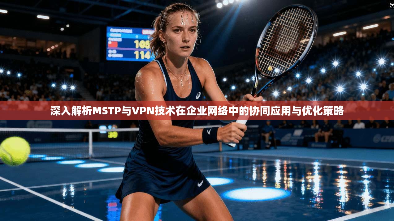 深入解析MSTP与VPN技术在企业网络中的协同应用与优化策略