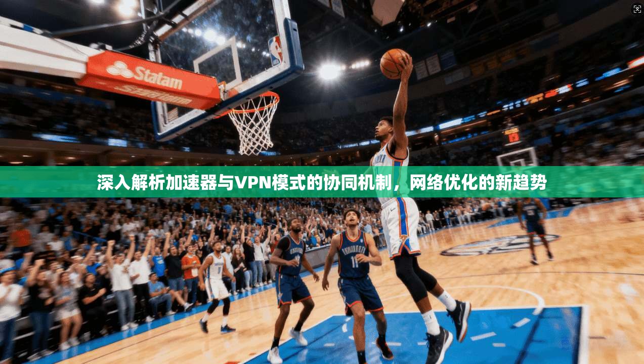 深入解析加速器与VPN模式的协同机制，网络优化的新趋势
