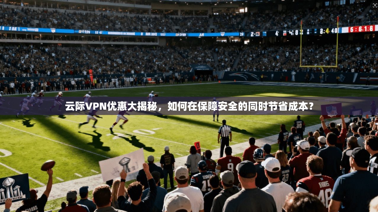 云际VPN优惠大揭秘,如何在保障安全的同时节省成本? 云际VPN优惠大揭秘,如何在保障安全的同时节省成本?