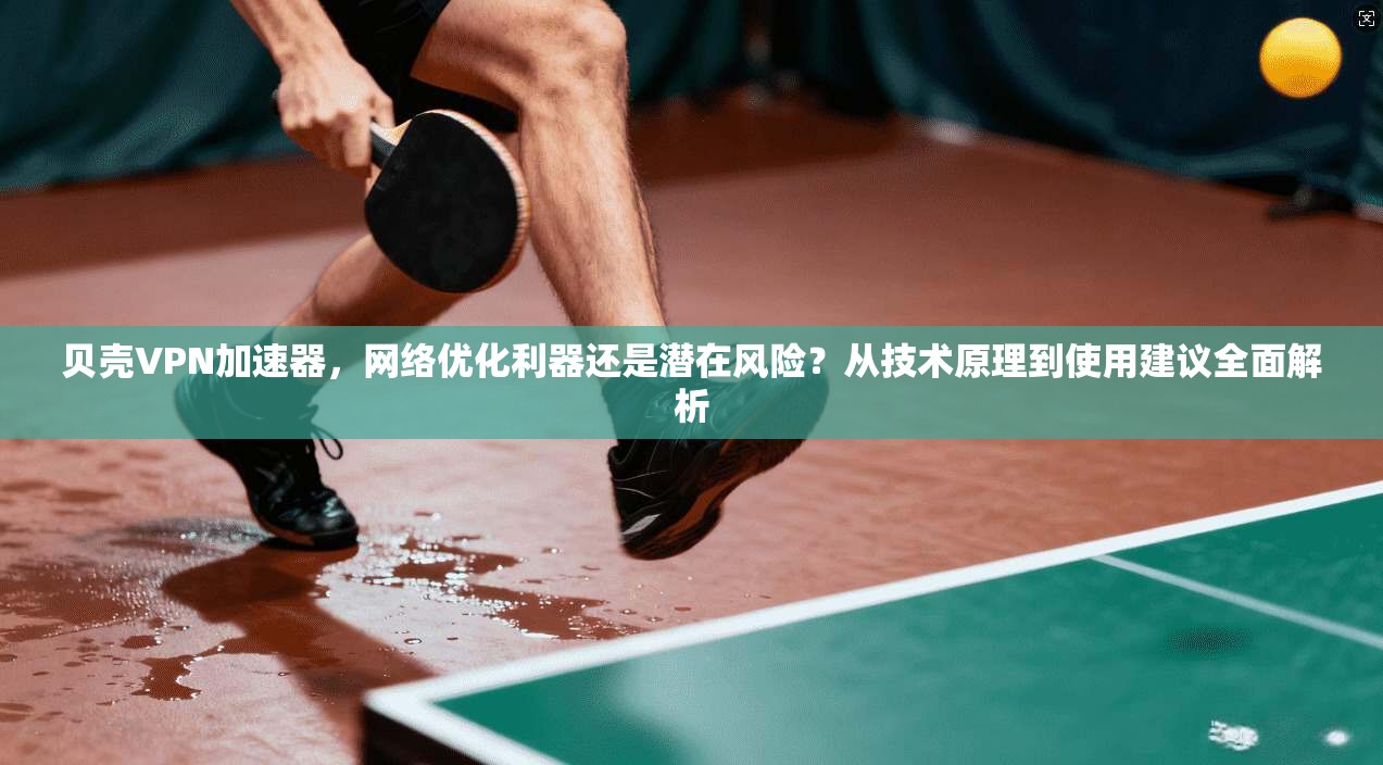 贝壳VPN加速器，网络优化利器还是潜在风险？从技术原理到使用建议全面解析