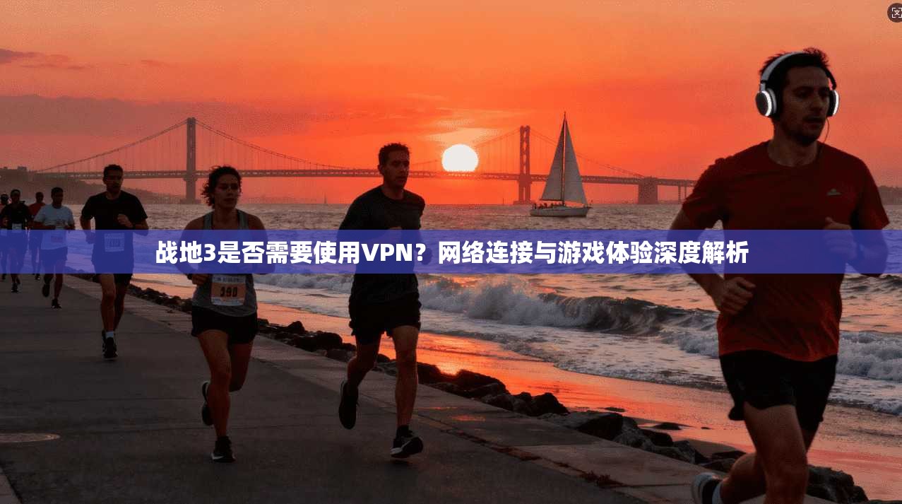 战地3是否需要使用VPN？网络连接与游戏体验深度解析
