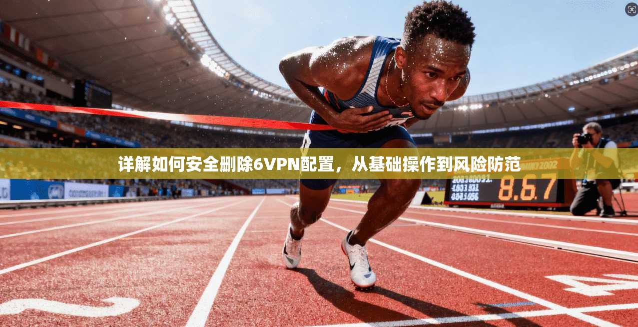 详解如何安全删除6VPN配置,从基础操作到风险防范 详解如何安全删除6VPN配置,从基础操作到风险防范