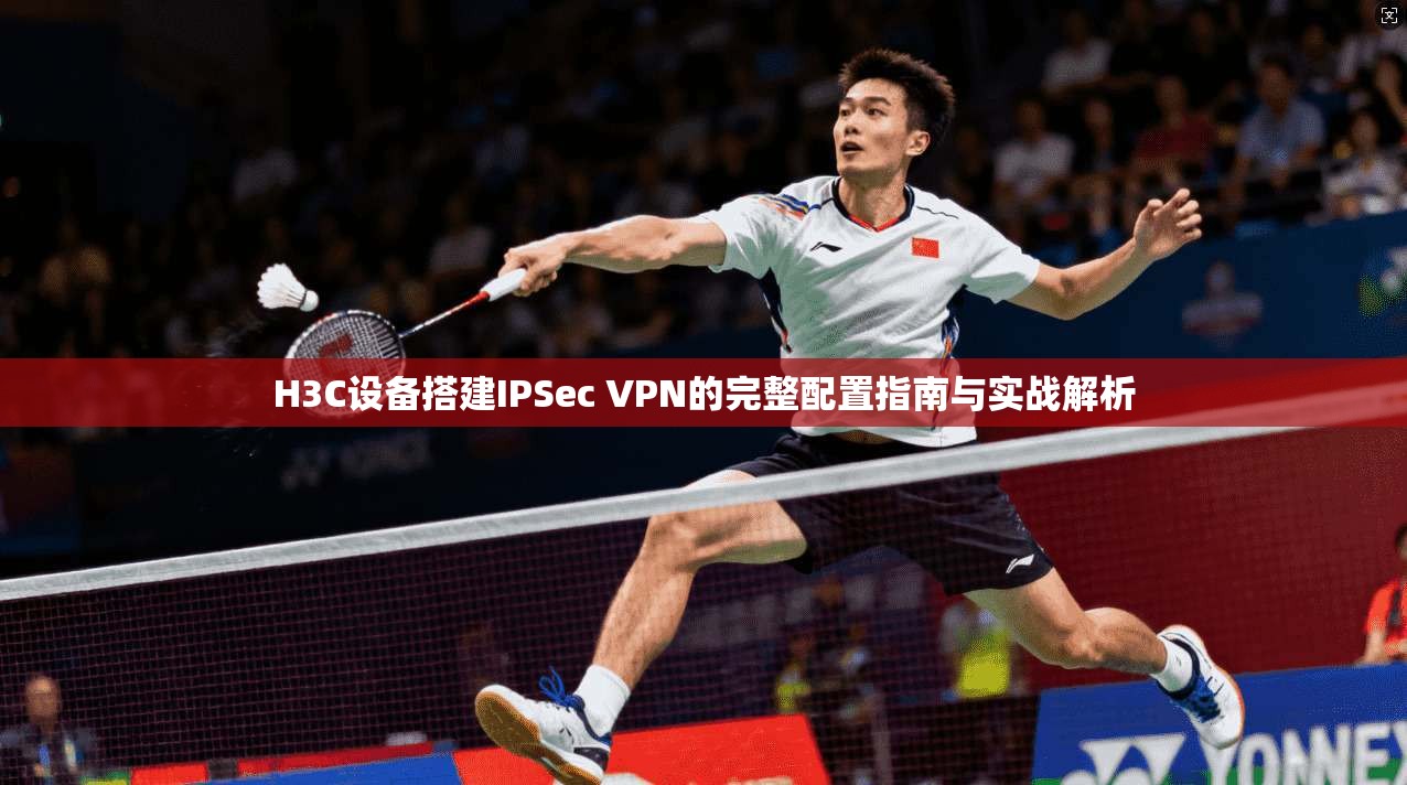 H3C设备搭建IPSec VPN的完整配置指南与实战解析