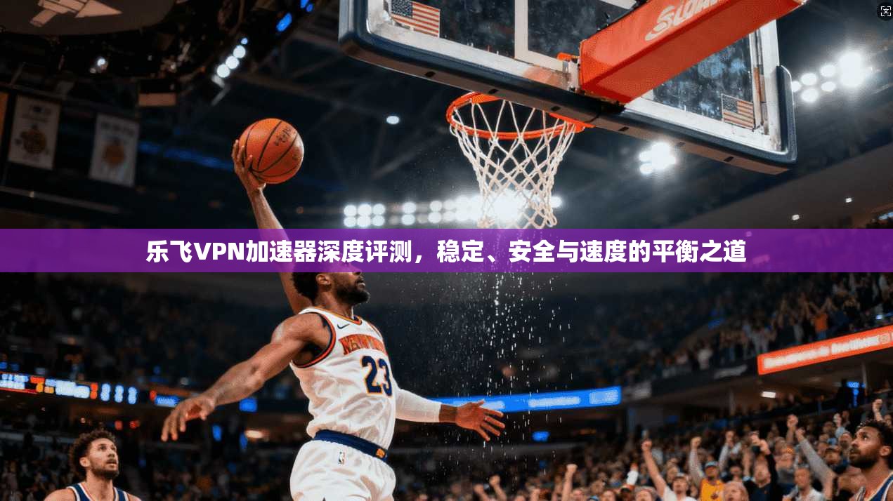 乐飞VPN加速器深度评测，稳定、安全与速度的平衡之道